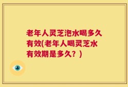 老年人灵芝泡水喝多久有效(老年人喝灵芝水有效期是多久？)