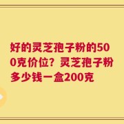 好的灵芝孢子粉的500克价位？灵芝孢子粉多少钱一盒200克