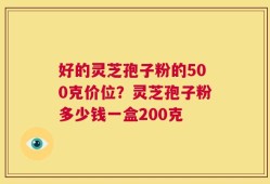 好的灵芝孢子粉的500克价位？灵芝孢子粉多少钱一盒200克