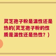 灵芝孢子粉是温性还是热的(灵芝孢子粉的性质是温性还是热性？)