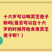 十六岁可以喝灵芝孢子粉吗(是否可以在十六岁的时候开始食用灵芝孢子粉？)