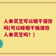 人参灵芝可以晒干保存吗(可以晾晒干燥保存人参灵芝吗？)