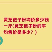 灵芝孢子粉均价多少钱一斤(灵芝孢子粉的平均售价是多少？)