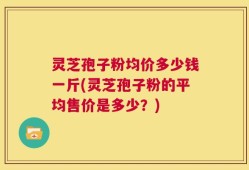 灵芝孢子粉均价多少钱一斤(灵芝孢子粉的平均售价是多少？)
