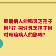 癫痫病人能喝灵芝孢子粉吗？探讨灵芝孢子粉对癫痫病人的影响？