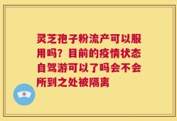灵芝孢子粉流产可以服用吗？目前的疫情状态自驾游可以了吗会不会所到之处被隔离