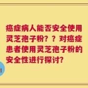 癌症病人能否安全使用灵芝孢子粉？？对癌症患者使用灵芝孢子粉的安全性进行探讨？