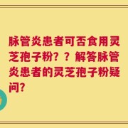 脉管炎患者可否食用灵芝孢子粉？？解答脉管炎患者的灵芝孢子粉疑问？