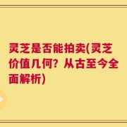 灵芝是否能拍卖(灵芝价值几何？从古至今全面解析)
