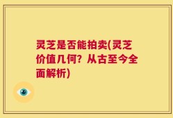 灵芝是否能拍卖(灵芝价值几何？从古至今全面解析)