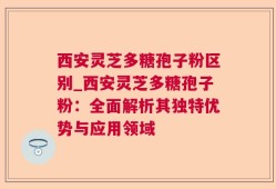 西安灵芝多糖孢子粉区别_西安灵芝多糖孢子粉：全面解析其独特优势与应用领域