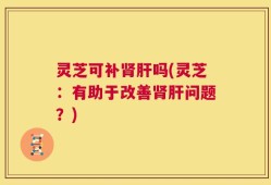 灵芝可补肾肝吗(灵芝：有助于改善肾肝问题？)