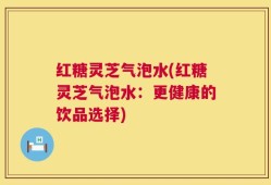 红糖灵芝气泡水(红糖灵芝气泡水：更健康的饮品选择)