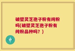 破壁灵芝孢子粉有纯粉吗(破壁灵芝孢子粉有纯粉品种吗？)