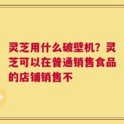 灵芝用什么破壁机？灵芝可以在普通销售食品的店铺销售不