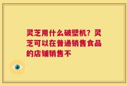 灵芝用什么破壁机？灵芝可以在普通销售食品的店铺销售不
