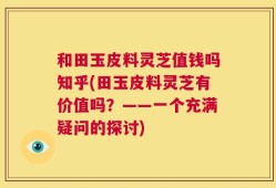 和田玉皮料灵芝值钱吗知乎(田玉皮料灵芝有价值吗？——一个充满疑问的探讨)
