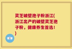 灵芝破壁孢子粉浙江(浙江出产的破壁灵芝孢子粉，健康养生首选！)