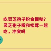 吃灵芝孢子粉会便秘？灵芝孢子粉和松茸一起吃，冲突吗