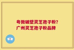 粤微破壁灵芝孢子粉？广州灵芝孢子粉品牌