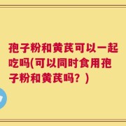 孢子粉和黄芪可以一起吃吗(可以同时食用孢子粉和黄芪吗？)