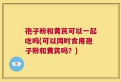 孢子粉和黄芪可以一起吃吗(可以同时食用孢子粉和黄芪吗？)