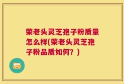 荣老头灵芝孢子粉质量怎么样(荣老头灵芝孢子粉品质如何？)