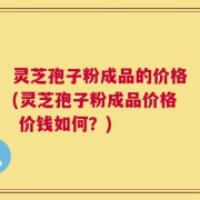 灵芝孢子粉成品的价格(灵芝孢子粉成品价格 价钱如何？)