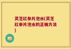 灵芝红参片泡水(灵芝红参片泡水的正确方法)