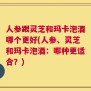人参跟灵芝和玛卡泡酒哪个更好(人参、灵芝和玛卡泡酒：哪种更适合？)