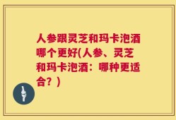 人参跟灵芝和玛卡泡酒哪个更好(人参、灵芝和玛卡泡酒：哪种更适合？)