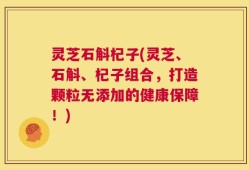 灵芝石斛杞子(灵芝、石斛、杞子组合，打造颗粒无添加的健康保障！)