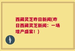 西藏灵芝昨日新闻(昨日西藏灵芝新闻：一场增产盛宴！)