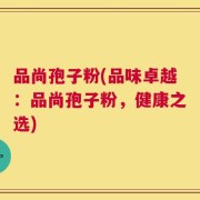 品尚孢子粉(品味卓越：品尚孢子粉，健康之选)