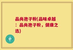 品尚孢子粉(品味卓越：品尚孢子粉，健康之选)