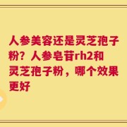 人参美容还是灵芝孢子粉？人参皂苷rh2和灵芝孢子粉，哪个效果更好