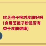吃芝孢子粉对皮肤好吗(食用芝孢子粉是否有益于皮肤健康)