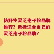 仿野生灵芝孢子粉品牌推荐？选择适合自己的灵芝孢子粉品牌？