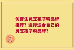 仿野生灵芝孢子粉品牌推荐？选择适合自己的灵芝孢子粉品牌？