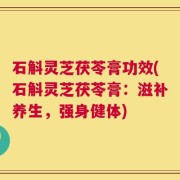 石斛灵芝茯苓膏功效(石斛灵芝茯苓膏：滋补养生，强身健体)