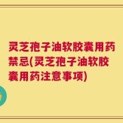 灵芝孢子油软胶囊用药禁忌(灵芝孢子油软胶囊用药注意事项)