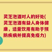 灵芝泡酒对人的好处(灵芝泡酒有益人身体健康，适量饮用有助于预防疾病并提高免疫力)