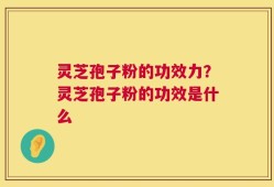 灵芝孢子粉的功效力？灵芝孢子粉的功效是什么