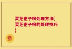 灵芝孢子粉处理方法(灵芝孢子粉的处理技巧)