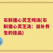 石斛猪心灵芝炖汤(石斛猪心灵芝汤：滋补养生的佳品)