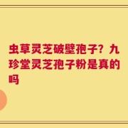 虫草灵芝破壁孢子？九珍堂灵芝孢子粉是真的吗
