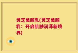 灵芝美颜乳(灵芝美颜乳：开启肌肤润泽新境界)