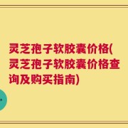 灵芝孢子软胶囊价格(灵芝孢子软胶囊价格查询及购买指南)