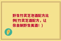 野生竹灵芝泡酒配方比例(竹灵芝酒配方，让你自制野生美酒！)
