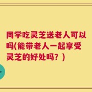 同学吃灵芝送老人可以吗(能带老人一起享受灵芝的好处吗？)